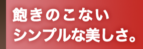 飽きのこないシンプルな美しさ。